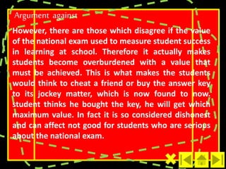Argument against 
However, there are those which disagree if the value 
of the national exam used to measure student success 
in learning at school. Therefore it actually makes 
students become overburdened with a value that 
must be achieved. This is what makes the students 
would think to cheat a friend or buy the answer key 
to its jockey matter, which is now found to now. 
student thinks he bought the key, he will get which 
maximum value. In fact it is so considered dishonest 
and can affect not good for students who are serious 
about the national exam. 
 