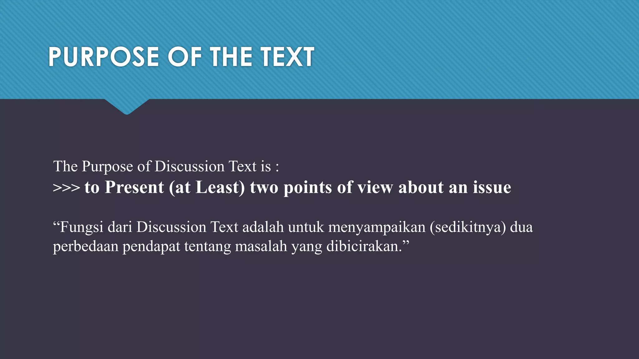 PURPOSE OF THE TEXT
The Purpose of Discussion Text is :
>>> to Present (at Least) two points of view about an issue
“Fungsi dari Discussion Text adalah untuk menyampaikan (sedikitnya) dua
perbedaan pendapat tentang masalah yang dibicirakan.”