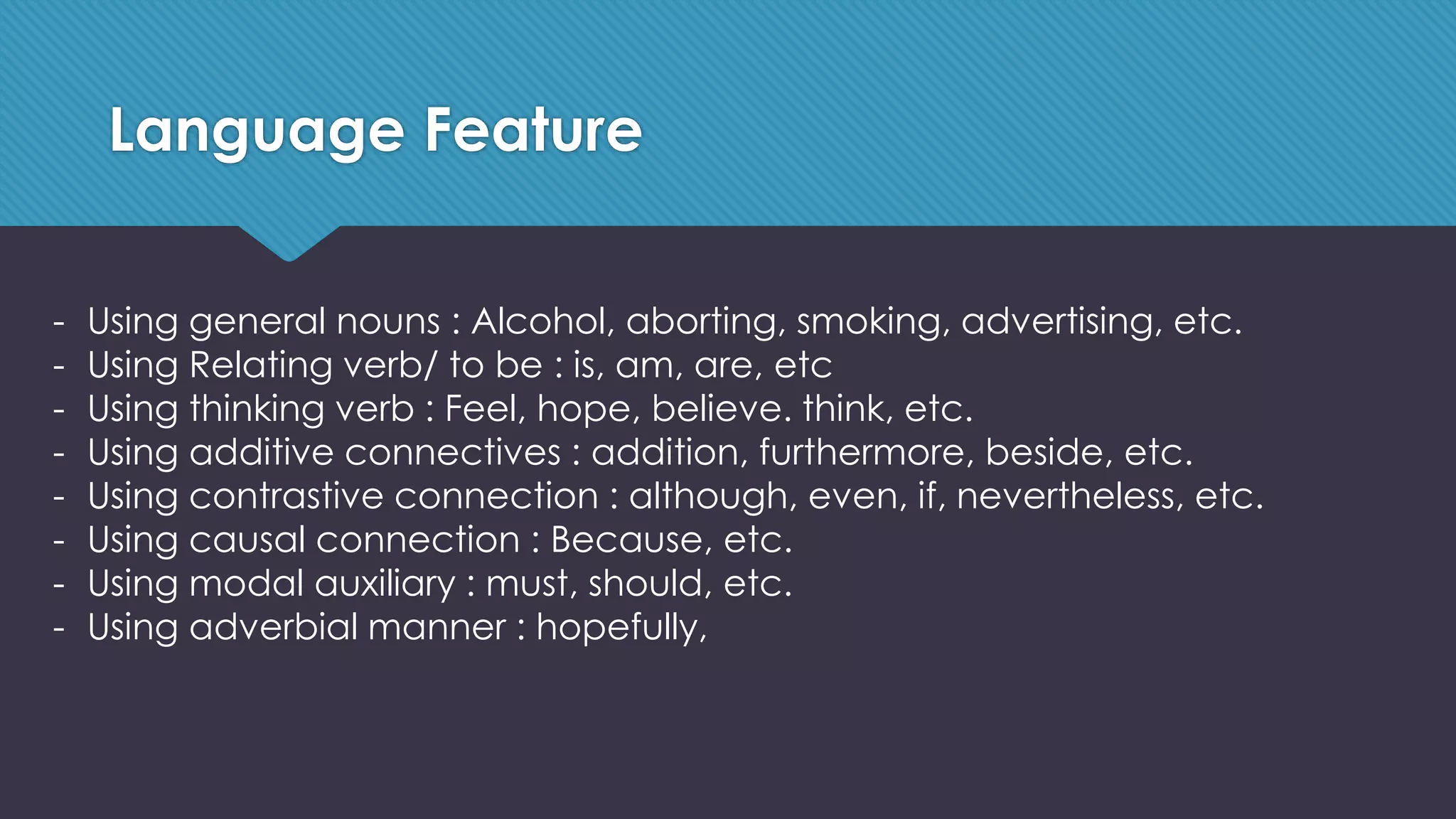 Language Feature
- Using general nouns : Alcohol, aborting, smoking, advertising, etc.
- Using Relating verb/ to be : is, am, are, etc
- Using thinking verb : Feel, hope, believe. think, etc.
- Using additive connectives : addition, furthermore, beside, etc.
- Using contrastive connection : although, even, if, nevertheless, etc.
- Using causal connection : Because, etc.
- Using modal auxiliary : must, should, etc.
- Using adverbial manner : hopefully,