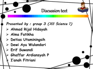 Discussion text
Presented by : group 3 (XII Science 1)
 Ahmad Rijal Hidayah
 Alma Fatikha
 Detias Utaminingsih
 Dewi Ayu Wulandari
 Erif Suwandi
 Ghaffar Ardiansyah P
 I’anah Fitriani
 