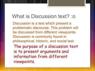 What is Discussion text? :o 
Discussion is a text which present a 
problematic discourse. This problem will 
be discussed from different viewpoints. 
Discussion is commonly found in 
philosophical, historic, and social text. 
The purpose of a discussion text 
is to present arguments and 
information from different 
viewpoints. 
 