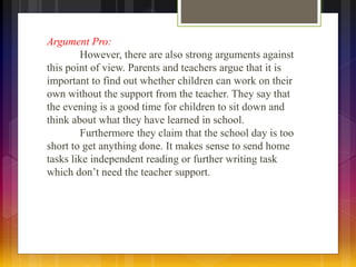 Argument Pro: 
However, there are also strong arguments against 
this point of view. Parents and teachers argue that it is 
important to find out whether children can work on their 
own without the support from the teacher. They say that 
the evening is a good time for children to sit down and 
think about what they have learned in school. 
Furthermore they claim that the school day is too 
short to get anything done. It makes sense to send home 
tasks like independent reading or further writing task 
which don’t need the teacher support. 
 