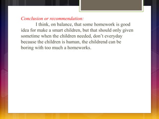 Conclusion or recommendation: 
I think, on balance, that some homework is good 
idea for make a smart children, but that should only given 
sometime when the children needed, don’t everyday 
because the children is human, the childrend can be 
boring with too much a homeworks. 
 