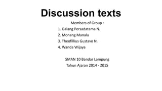 Discussion texts 
Members of Group : 
1. Galang Persadatama N. 
2. Monang Manalu 
3. Theofillius Gustavo N. 
4. Wanda Wijaya 
SMAN 10 Bandar Lampung 
Tahun Ajaran 2014 - 2015 
 