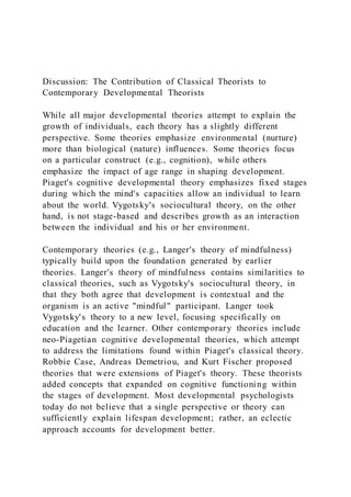 Discussion: The Contribution of Classical Theorists to
Contemporary Developmental Theorists
While all major developmental theories attempt to explain the
growth of individuals, each theory has a slightly different
perspective. Some theories emphasize environmental (nurture)
more than biological (nature) influences. Some theories focus
on a particular construct (e.g., cognition), while others
emphasize the impact of age range in shaping development.
Piaget's cognitive developmental theory emphasizes fixed stages
during which the mind's capacities allow an individual to learn
about the world. Vygotsky's sociocultural theory, on the other
hand, is not stage-based and describes growth as an interaction
between the individual and his or her environment.
Contemporary theories (e.g., Langer's theory of mindfulness)
typically build upon the foundation generated by earlier
theories. Langer's theory of mindfulness contains similarities to
classical theories, such as Vygotsky's sociocultural theory, in
that they both agree that development is contextual and the
organism is an active "mindful" participant. Langer took
Vygotsky's theory to a new level, focusing specifically on
education and the learner. Other contemporary theories include
neo-Piagetian cognitive developmental theories, which attempt
to address the limitations found within Piaget's classical theory.
Robbie Case, Andreas Demetriou, and Kurt Fischer proposed
theories that were extensions of Piaget's theory. These theorists
added concepts that expanded on cognitive functioning within
the stages of development. Most developmental psychologists
today do not believe that a single perspective or theory can
sufficiently explain lifespan development; rather, an eclectic
approach accounts for development better.
 