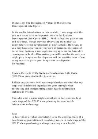Discussion: The Inclusion of Nurses in the Systems
Development Life Cycle
In the media introduction to this module, it was suggested that
you as a nurse have an important role in the Systems
Development Life Cycle (SDLC). With a focus on patient care
and outcomes, nurses may not always see themselves as
contributors to the development of new systems. However, as
you may have observed in your own experience, exclusion of
nurse contributions when implementing systems can have dire
consequences.In this Discussion, you will consider the role you
might play in systems development and the ramifications of not
being an active participant in systems development.
To Prepare:
Review the steps of the Systems Development Life Cycle
(SDLC) as presented in the Resources.
Reflect on your own healthcare organization and consider any
steps your healthcare organization goes through when
purchasing and implementing a new health information
technology system.
Consider what a nurse might contribute to decisions made at
each stage of the SDLC when planning for new health
information technology.
Post
a description of what you believe to be the consequences of a
healthcare organization not involving nurses in each stage of the
SDLC when purchasing and implementing a new health
 