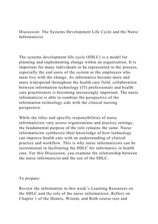 Discussion: The Systems Development Life Cycle and the Nurse
Informaticist
The systems development life cycle (SDLC) is a model for
planning and implementing change within an organization. It is
important for many individuals to be represented in the process,
especially the end users of the system or the employees who
must live with the change. As informatics become more and
more widespread throughout the health care field, collaboration
between information technology (IT) professionals and health
care practitioners is becoming increasingly important. The nurse
informaticist is able to combine the perspective of the
information technology side with the clinical nursing
perspective.
While the titles and specific responsibilities of nurse
informaticists vary across organizations and practice settings,
the fundamental purpose of the role remains the same. Nurse
informaticists synthesize their knowledge of how technology
can improve health care with an understanding of clinical
practice and workflow. This is why nurse informaticists can be
instrumental in facilitating the SDLC for informatics in health
care. For this Discussion, you examine the relationship between
the nurse informaticist and the use of the SDLC.
To prepare:
Review the information in this week’s Learning Resources on
the SDLC and the role of the nurse informaticist. Reflect on
Chapter 1 of the Dennis, Wixom, and Roth course text and
 