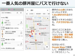 12
一番人気の豚丼屋にバスで行けない
豚丼のとん田に行きた
かったんですが、
1.2km歩かされるので
却下。
地域でイチオシの店に
も、バスで行けないの
ね。
ほかにどこにあるか、
パンフレットで調べよ
うとしても、店と地図
と路線図が一体化した
地図が全く無い。
仕方ないので、
Google Mapsで検索
して、評価数が次に多
い「ゆうたく」へ。
 