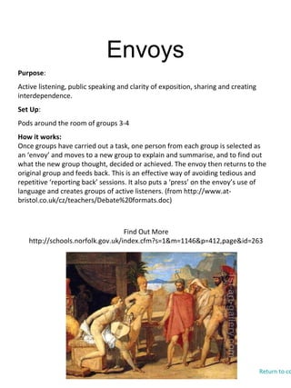 Envoys
Find Out More
http://schools.norfolk.gov.uk/index.cfm?s=1&m=1146&p=412,page&id=263
Purpose:
Active listening, public speaking and clarity of exposition, sharing and creating
interdependence.
Set Up:
Pods around the room of groups 3-4
How it works:
Once groups have carried out a task, one person from each group is selected as
an ‘envoy’ and moves to a new group to explain and summarise, and to find out
what the new group thought, decided or achieved. The envoy then returns to the
original group and feeds back. This is an effective way of avoiding tedious and
repetitive ‘reporting back’ sessions. It also puts a ‘press’ on the envoy’s use of
language and creates groups of active listeners. (from http://www.at-
bristol.co.uk/cz/teachers/Debate%20formats.doc)
Return to co
 