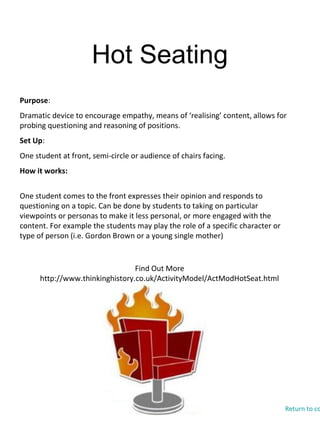 Hot Seating
Find Out More
http://www.thinkinghistory.co.uk/ActivityModel/ActModHotSeat.html
Purpose:
Dramatic device to encourage empathy, means of ‘realising’ content, allows for
probing questioning and reasoning of positions.
Set Up:
One student at front, semi-circle or audience of chairs facing.
How it works:
One student comes to the front expresses their opinion and responds to
questioning on a topic. Can be done by students to taking on particular
viewpoints or personas to make it less personal, or more engaged with the
content. For example the students may play the role of a specific character or
type of person (i.e. Gordon Brown or a young single mother)
Return to co
 