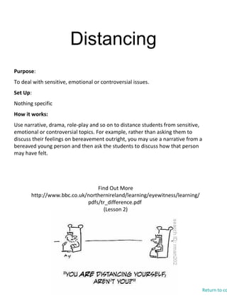 Distancing
Find Out More
http://www.bbc.co.uk/northernireland/learning/eyewitness/learning/
pdfs/tr_difference.pdf
(Lesson 2)
Purpose:
To deal with sensitive, emotional or controversial issues.
Set Up:
Nothing specific
How it works:
Use narrative, drama, role-play and so on to distance students from sensitive,
emotional or controversial topics. For example, rather than asking them to
discuss their feelings on bereavement outright, you may use a narrative from a
bereaved young person and then ask the students to discuss how that person
may have felt.
Return to co
 