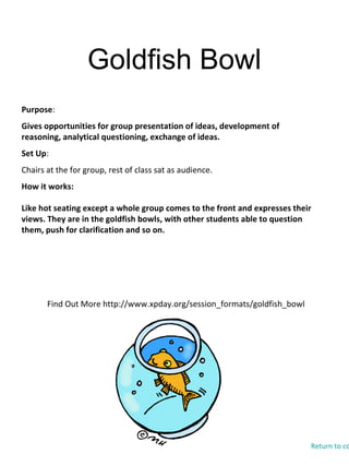 Goldfish Bowl
Find Out More http://www.xpday.org/session_formats/goldfish_bowl
Purpose:
Gives opportunities for group presentation of ideas, development of
reasoning, analytical questioning, exchange of ideas.
Set Up:
Chairs at the for group, rest of class sat as audience.
How it works:
Like hot seating except a whole group comes to the front and expresses their
views. They are in the goldfish bowls, with other students able to question
them, push for clarification and so on.
Return to co
 
