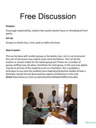 Free Discussion
Purpose:
Encourage responsibility, student-led, avoids teacher focus or retreading of tired
points.
Set Up:
Groups or whole class, circle, pods or table and chairs
How it works:
This can be done with smaller groups or the whole class. As it is not structured
this sort of discussion may require some more facilitation. This can be the
teacher or session leader for the whole group but if there are a number of
groups staffing may not allow a facilitator for each group. In this case one option
may be to ask one of the students to act as a facilitator, this is probably a
technique to use once the students have experienced positive models of how a
facilitator should act and discussed key aspects of behaviour in this role.
(From http://www.at-ristol.co.uk/cz/teachers/Debate%20formats.doc)
Return to co
 