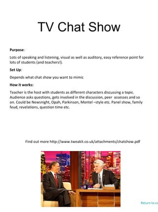 TV Chat Show
Find out more http://www.tweakit.co.uk/attachments/chatshow.pdf
Purpose:
Lots of speaking and listening, visual as well as auditory, easy reference point for
lots of students (and teachers!).
Set Up:
Depends what chat show you want to mimic
How it works:
Teacher is the host with students as different characters discussing a topic.
Audience asks questions, gets involved in the discussion, peer assesses and so
on. Could be Newsnight, Opah, Parkinson, Montel –style etc. Panel show, family
feud, revelations, question time etc.
Return to co
 