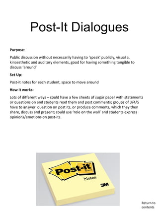 Post-It Dialogues
Purpose:
Public discussion without necessarily having to ‘speak’ publicly, visual a,
kinaesthetic and auditory elements, good for having something tangible to
discuss ‘around’
Set Up:
Post-it notes for each student, space to move around
How it works:
Lots of different ways – could have a few sheets of sugar paper with statements
or questions on and students read them and post comments; groups of 3/4/5
have to answer question on post its, or produce comments, which they then
share, discuss and present; could use ‘role on the wall’ and students express
opinions/emotions on post-its.
Return to
contents
 