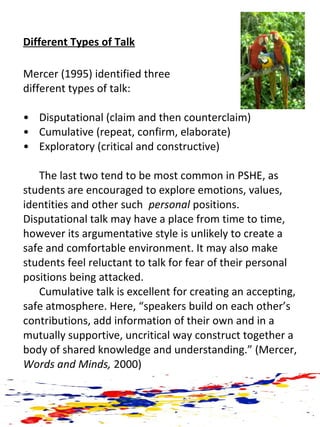 Different Types of Talk
Mercer (1995) identified three
different types of talk:
• Disputational (claim and then counterclaim)
• Cumulative (repeat, confirm, elaborate)
• Exploratory (critical and constructive)
The last two tend to be most common in PSHE, as
students are encouraged to explore emotions, values,
identities and other such personal positions.
Disputational talk may have a place from time to time,
however its argumentative style is unlikely to create a
safe and comfortable environment. It may also make
students feel reluctant to talk for fear of their personal
positions being attacked.
Cumulative talk is excellent for creating an accepting,
safe atmosphere. Here, “speakers build on each other’s
contributions, add information of their own and in a
mutually supportive, uncritical way construct together a
body of shared knowledge and understanding.” (Mercer,
Words and Minds, 2000)
 