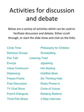 Activities for discussion
and debate
Below are a variety of activities which can be used to
facilitate discussion and debate. Either scroll
through, or start the slide show and click on the links.
Circle Time Philosophy for Children
Rainbow Groups Snowballing
Pair Talk Listening Triad
Envoys Jigsawing
Value Continuum Hot Seating
Distancing Goldfish Bowl
Freeze Frame Six Thinking Hats
Free Discussion Radio Phone-In
TV Chat Show Circle of Voices
Post-It Dialogues Rotating Stations
Think-Pair-Share 3-Step Interview
 