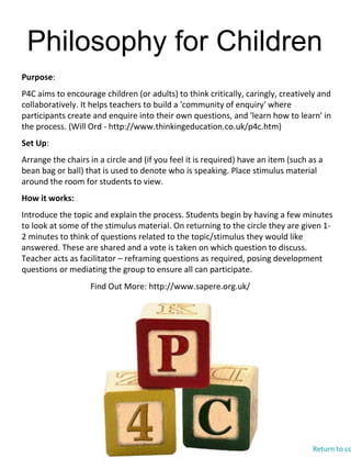Philosophy for Children
Find Out More: http://www.sapere.org.uk/
Purpose:
P4C aims to encourage children (or adults) to think critically, caringly, creatively and
collaboratively. It helps teachers to build a 'community of enquiry' where
participants create and enquire into their own questions, and 'learn how to learn' in
the process. (Will Ord - http://www.thinkingeducation.co.uk/p4c.htm)
Set Up:
Arrange the chairs in a circle and (if you feel it is required) have an item (such as a
bean bag or ball) that is used to denote who is speaking. Place stimulus material
around the room for students to view.
How it works:
Introduce the topic and explain the process. Students begin by having a few minutes
to look at some of the stimulus material. On returning to the circle they are given 1-
2 minutes to think of questions related to the topic/stimulus they would like
answered. These are shared and a vote is taken on which question to discuss.
Teacher acts as facilitator – reframing questions as required, posing development
questions or mediating the group to ensure all can participate.
Return to co
 