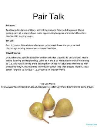 Pair Talk
Find Out More:
http://www.teachingenglish.org.uk/language-assistant/primary-tips/working-pairs-groups
Purpose:
To allow articulation of ideas, active listening and focussed discussion. Using
pairs means all students have more opportunity to speak and assists those less
confident in larger groups.
Set Up:
Best to have a little distance between pairs to reinforce the purpose and
discourage moving into conversation with others.
How it works:
Use a stimulus, specific question or topic area for students to talk around. Model
active listening and responding. Label as A and B to maintain on topic if not doing
so (i.e. A is now listening and B talking then swap). Ask students to come up with
questions they want answered individually which they then discuss in pairs. Set a
target for pairs to achieve – i.e. produce an answer to this
Return to co
 