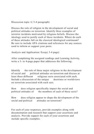 Discussion topic 1( 3-4 paragraph)
Discuss the role of religion in the development of social and
political attitudes on terrorism. Identify three examples of
terrorist incidents motivated by religious beliefs. Discuss the
ideology used to justify each of these incidents. Where do each
of these attitudes fall on the classical ideological continuum?
Be sure to include APA citations and references for any sources
used to inform or support your posts.
Analysis and Application: Essay( 3-4 page)
After completing the assigned readings and Learning Activity,
write a 3- to 4-page paper that addresses the following:
Identify the role of three major religions in the development
of social and political attitudes on terrorism and discuss at
least three different religious sects associated with each.
Include a discussion of the unique doctrines or worldviews
on terrorism associated with each sect.
How does religion specifically impact the social and
political attitudes of the members of each of these sects?
How does religion appear to shape the development of the
social and political attitudes on terrorism?
For each of your responses, provide examples along with
documentation and research that support your assertions and
analysis. Provide support for each of your assertions and
include specific examples.
 