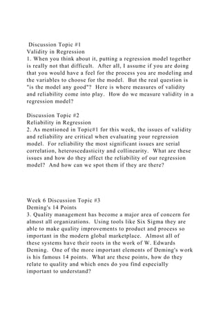 Discussion Topic #1
Validity in Regression
1. When you think about it, putting a regression model together
is really not that difficult. After all, I assume if you are doing
that you would have a feel for the process you are modeling and
the variables to choose for the model. But the real question is
"is the model any good"? Here is where measures of validity
and reliability come into play. How do we measure validity in a
regression model?
Discussion Topic #2
Reliability in Regression
2. As mentioned in Topic#1 for this week, the issues of validity
and reliability are critical when evaluating your regression
model. For reliability the most significant issues are serial
correlation, heteroscedasticity and collinearity. What are these
issues and how do they affect the reliability of our regression
model? And how can we spot them if they are there?
Week 6 Discussion Topic #3
Deming's 14 Points
3. Quality management has become a major area of concern for
almost all organizations. Using tools like Six Sigma they are
able to make quality improvements to product and process so
important in the modern global marketplace. Almost all of
these systems have their roots in the work of W. Edwards
Deming. One of the more important elements of Deming's work
is his famous 14 points. What are these points, how do they
relate to quality and which ones do you find especially
important to understand?
 
