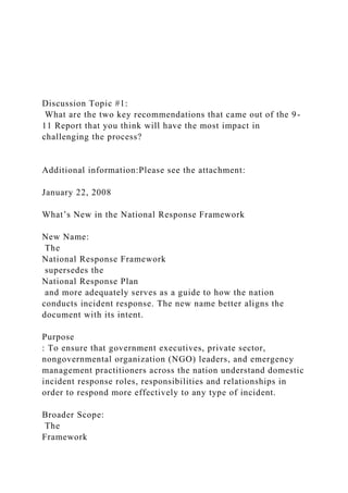 Discussion Topic #1:
What are the two key recommendations that came out of the 9-
11 Report that you think will have the most impact in
challenging the process?
Additional information:Please see the attachment:
January 22, 2008
What’s New in the National Response Framework
New Name:
The
National Response Framework
supersedes the
National Response Plan
and more adequately serves as a guide to how the nation
conducts incident response. The new name better aligns the
document with its intent.
Purpose
: To ensure that government executives, private sector,
nongovernmental organization (NGO) leaders, and emergency
management practitioners across the nation understand domestic
incident response roles, responsibilities and relationships in
order to respond more effectively to any type of incident.
Broader Scope:
The
Framework
 
