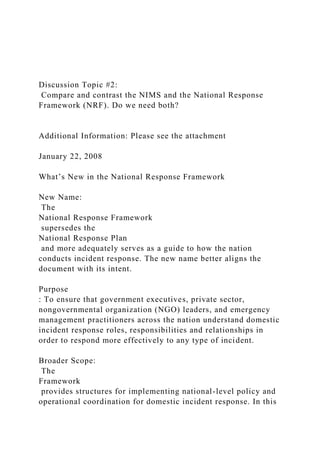 Discussion Topic #2:
Compare and contrast the NIMS and the National Response
Framework (NRF). Do we need both?
Additional Information: Please see the attachment
January 22, 2008
What’s New in the National Response Framework
New Name:
The
National Response Framework
supersedes the
National Response Plan
and more adequately serves as a guide to how the nation
conducts incident response. The new name better aligns the
document with its intent.
Purpose
: To ensure that government executives, private sector,
nongovernmental organization (NGO) leaders, and emergency
management practitioners across the nation understand domestic
incident response roles, responsibilities and relationships in
order to respond more effectively to any type of incident.
Broader Scope:
The
Framework
provides structures for implementing national-level policy and
operational coordination for domestic incident response. In this
 