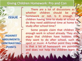 There are a lot of discussions as to
whether children should be given
homework or not. Is it enough for
children having time to study at school or
do they need additional time at home for
study after school time?
Some people claim that children do
enough work in school already. They also
argue that children have hobbies that
they want to do after school, such as
sport or music. A further point they make
is that a lot of homework are pointless
and does not help the children learn at
all.

 