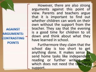 However, there are also strong
arguments against this point of
view. Parents and teachers argue
that it is important to find out
whether children can work on their
own without the support from the
teacher. They say that the evening
is a good time for children to sit
down and think about what they
have learned in school.
Furthermore they claim that the
school day is too short to get
anything done. It makes sense to
send home tasks like independent
reading or further writing task
which does not need the teacher’s
support.

 