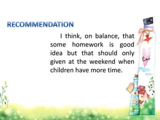 I think, on balance, that
some homework is good
idea but that should only
given at the weekend when
children have more time.

 
