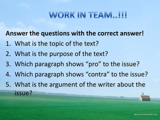 Answer the questions with the correct answer!
1. What is the topic of the text?
2. What is the purpose of the text?
3. Which paragraph shows “pro” to the issue?
4. Which paragraph shows “contra” to the issue?
5. What is the argument of the writer about the
issue?

 