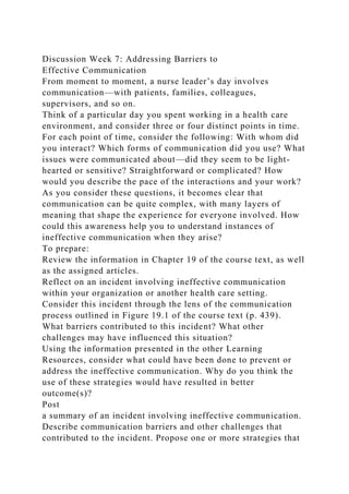 Discussion Week 7: Addressing Barriers to
Effective Communication
From moment to moment, a nurse leader’s day involves
communication—with patients, families, colleagues,
supervisors, and so on.
Think of a particular day you spent working in a health care
environment, and consider three or four distinct points in time.
For each point of time, consider the following: With whom did
you interact? Which forms of communication did you use? What
issues were communicated about—did they seem to be light-
hearted or sensitive? Straightforward or complicated? How
would you describe the pace of the interactions and your work?
As you consider these questions, it becomes clear that
communication can be quite complex, with many layers of
meaning that shape the experience for everyone involved. How
could this awareness help you to understand instances of
ineffective communication when they arise?
To prepare:
Review the information in Chapter 19 of the course text, as well
as the assigned articles.
Reflect on an incident involving ineffective communication
within your organization or another health care setting.
Consider this incident through the lens of the communication
process outlined in Figure 19.1 of the course text (p. 439).
What barriers contributed to this incident? What other
challenges may have influenced this situation?
Using the information presented in the other Learning
Resources, consider what could have been done to prevent or
address the ineffective communication. Why do you think the
use of these strategies would have resulted in better
outcome(s)?
Post
a summary of an incident involving ineffective communication.
Describe communication barriers and other challenges that
contributed to the incident. Propose one or more strategies that
 