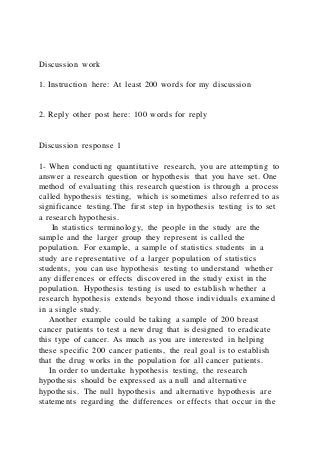 Discussion work
1. Instruction here: At least 200 words for my discussion
2. Reply other post here: 100 words for reply
Discussion response 1
1- When conducting quantitative research, you are attempting to
answer a research question or hypothesis that you have set. One
method of evaluating this research question is through a process
called hypothesis testing, which is sometimes also referred to as
significance testing.The first step in hypothesis testing is to set
a research hypothesis.
In statistics terminology, the people in the study are the
sample and the larger group they represent is called the
population. For example, a sample of statistics students in a
study are representative of a larger population of statistics
students, you can use hypothesis testing to understand whether
any differences or effects discovered in the study exist in the
population. Hypothesis testing is used to establish whether a
research hypothesis extends beyond those individuals examined
in a single study.
Another example could be taking a sample of 200 breast
cancer patients to test a new drug that is designed to eradicate
this type of cancer. As much as you are interested in helping
these specific 200 cancer patients, the real goal is to establish
that the drug works in the population for all cancer patients.
In order to undertake hypothesis testing, the research
hypothesis should be expressed as a null and alternative
hypothesis. The null hypothesis and alternative hypothesis are
statements regarding the differences or effects that occur in the
 