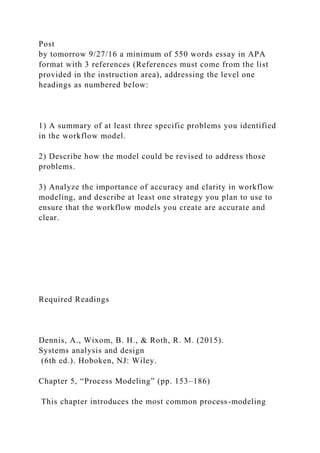 Post
by tomorrow 9/27/16 a minimum of 550 words essay in APA
format with 3 references (References must come from the list
provided in the instruction area), addressing the level one
headings as numbered below:
1) A summary of at least three specific problems you identified
in the workflow model.
2) Describe how the model could be revised to address those
problems.
3) Analyze the importance of accuracy and clarity in workflow
modeling, and describe at least one strategy you plan to use to
ensure that the workflow models you create are accurate and
clear.
Required Readings
Dennis, A., Wixom, B. H., & Roth, R. M. (2015).
Systems analysis and design
(6th ed.). Hoboken, NJ: Wiley.
Chapter 5, “Process Modeling” (pp. 153–186)
This chapter introduces the most common process-modeling
 