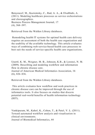 Benyoucef, M., Kuziemsky, C., Rad, A. A., & Elsabbahi, A.
(2011). Modeling healthcare processes as service orchestrations
and choreographies.
Business Process Management Journal, 17
(4), 568–597.
Retrieved from the Walden Library databases.
Remodeling health IT systems for optimal health care delivery
requires an assessment of both the health care organization and
the usability of the available technology. This article evaluates
ways of combining web-service-based health care processes to
best suit the needs of service-specific health care organizations.
Unertl, K. M., Weigner, M. B., Johnson, K.B., & Lorenzi, N. M.
(2009). Describing and modeling workflow and information
flow in chronic disease care.
Journal of American Medical Informatics Association, 16
(6), 826–836.
Retrieved from the Walden Library databases.
This article evaluates how workflow and work practices in
chronic disease care can be improved through the use of
informatics tools. It also focuses on studies that discern
potential real-world benefits of health information technology
(HIT).
Vankipuram, M., Kahol, K., Cohen, T., & Patel, V. L. (2011).
Toward automated workflow analysis and visualization in
clinical environments.
Journal of Biomedical Informatics, 44
 