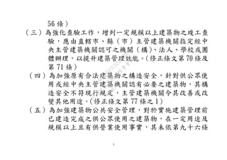 3
56 條）
（三）為強化查驗工作，增列一定規模以上建築物之竣工查
驗，應由直轄市、縣（市）主管建築機關指定經中
央主管建築機關認可之機關（構）、法人、學校或團
體辦理，以提升建築管理效能。（修正條文第 70 條及
第 71 條）
（四）為加強原有合法建築物之構造安全，針對供公眾使
用或經中央主管建築機關認有必要之建築物，其構
造安全不符現行規定，主管建築機關令其改善或改
變其他用途。（修正條文第 77 條之 1）
（五）為加強建築物公共安全管理，對於實施建築管理前
已建造完成之供公眾使用之建築物，在一定用途及
規模以上且有供營業使用事實，其未依第九十六條
行
政
院
行
政
院
第
3594次
院
會
會
議
3B08BEA7C3247B3E
 