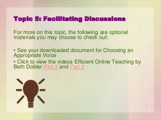 Topic 5: Facilitating Discussions
For more on this topic, the following are optional
materials you may choose to check out:
• See your downloaded document for Choosing an
Appropriate Voice
• Click to view the videos Efficient Online Teaching by
Beth Dobler Part 2 and Part 3

1

 
