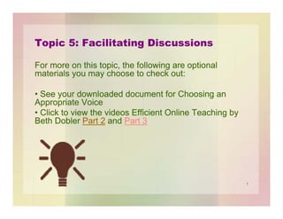 Topic 5: Facilitating Discussions
For more on this topic, the following are optional
materials you may choose to check out:
• See your downloaded document for Choosing an
Appropriate Voice
• Click to view the videos Efficient Online Teaching by
Beth Dobler Part 2 and Part 3

1

 