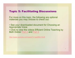 Topic 5: Facilitating Discussions
For more on this topic, the following are optional
materials you may choose to check out:
• See your downloaded document for Choosing an
Appropriate Voice
• Click to view the videos Efficient Online Teaching by
Beth Dobler Part 2 and Part 3
http://www.youtube.com/watch?v=ge2B9J12lJ8

1

 