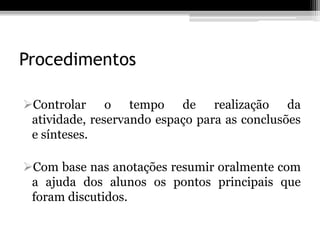 Procedimentos

Controlar o tempo de realização da
 atividade, reservando espaço para as conclusões
 e sínteses.

Com base nas anotações resumir oralmente com
 a ajuda dos alunos os pontos principais que
 foram discutidos.
 