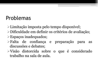 Problemas
Limitação imposta pelo tempo disponível;
Dificuldade em definir os critérios de avaliação;
Espaços inadequados;
Falta de confiança e preparação para as
 discussões e debates;
Visão distorcida sobre o que é considerado
 trabalho na sala de aula.
 