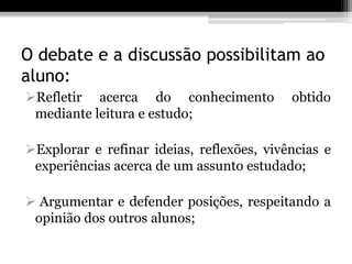 O debate e a discussão possibilitam ao
aluno:
Refletir acerca do conhecimento           obtido
 mediante leitura e estudo;

Explorar e refinar ideias, reflexões, vivências e
 experiências acerca de um assunto estudado;

 Argumentar e defender posições, respeitando a
 opinião dos outros alunos;
 