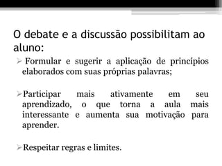 O debate e a discussão possibilitam ao
aluno:
 Formular e sugerir a aplicação de princípios
 elaborados com suas próprias palavras;

Participar   mais   ativamente  em    seu
 aprendizado, o que torna a aula mais
 interessante e aumenta sua motivação para
 aprender.

Respeitar regras e limites.
 