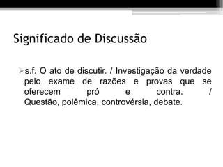 Significado de Discussão

s.f. O ato de discutir. / Investigação da verdade
 pelo exame de razões e provas que se
 oferecem         pró         e      contra.      /
 Questão, polêmica, controvérsia, debate.
 