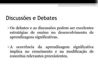 Discussões e Debates
Os debates e as discussões podem ser excelentes
 estratégias de ensino no desenvolvimento de
 aprendizagens significativas.

A ocorrência da aprendizagem significativa
 implica no crescimento e na modificação de
 conceitos relevantes preexistentes.
 