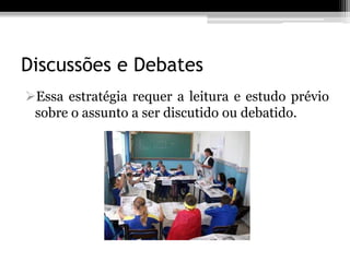 Discussões e Debates
Essa estratégia requer a leitura e estudo prévio
 sobre o assunto a ser discutido ou debatido.
 