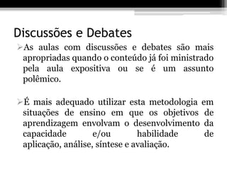 Discussões e Debates
As aulas com discussões e debates são mais
 apropriadas quando o conteúdo já foi ministrado
 pela aula expositiva ou se é um assunto
 polêmico.

É mais adequado utilizar esta metodologia em
 situações de ensino em que os objetivos de
 aprendizagem envolvam o desenvolvimento da
 capacidade         e/ou        habilidade  de
 aplicação, análise, síntese e avaliação.
 