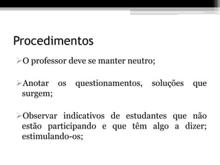 Procedimentos
O professor deve se manter neutro;

Anotar os    questionamentos,    soluções   que
 surgem;

Observar indicativos de estudantes que não
 estão participando e que têm algo a dizer;
 estimulando-os;
 