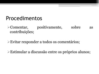 Procedimentos
Comentar,      positivamente,      sobre      as
 contribuições;

Evitar responder a todos os comentários;

Estimular a discussão entre os próprios alunos;
 