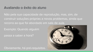 Avaliando o êxito do aluno
Não pela sua capacidade de reprodução, mas, sim, de
construir soluções próprias a novos problemas, ainda que
recorra ao que foi abordado em sala de aula.
Exemplo: Quando alguém
passa a saber a hora?
Obviamente, há pré-requisitos.
 